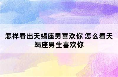 怎样看出天蝎座男喜欢你 怎么看天蝎座男生喜欢你